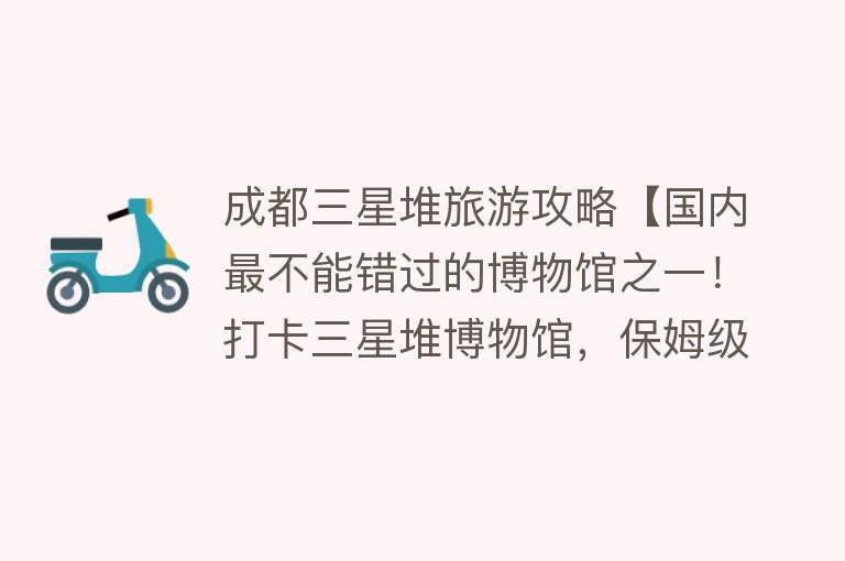 成都三星堆旅游攻略【国内最不能错过的博物馆之一！打卡三星堆博物馆，保姆级攻略来了】