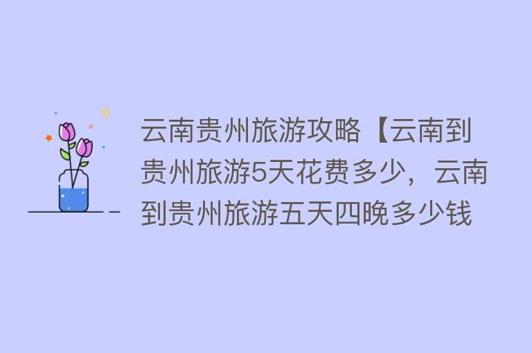 云南贵州旅游攻略【云南到贵州旅游5天花费多少，云南到贵州旅游五天四晚多少钱】