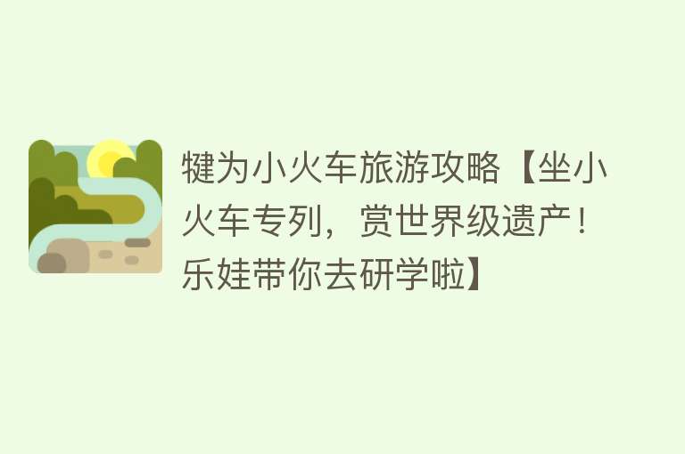 犍为小火车旅游攻略【坐小火车专列，赏世界级遗产！乐娃带你去研学啦】