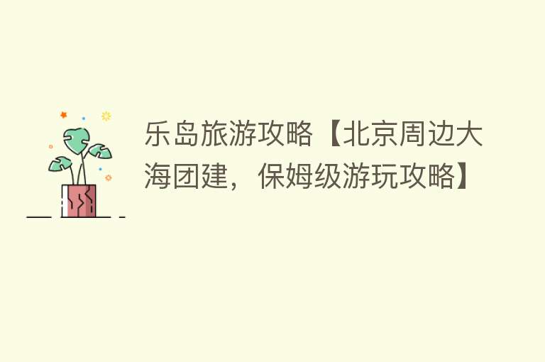 乐岛旅游攻略【北京周边大海团建，保姆级游玩攻略】