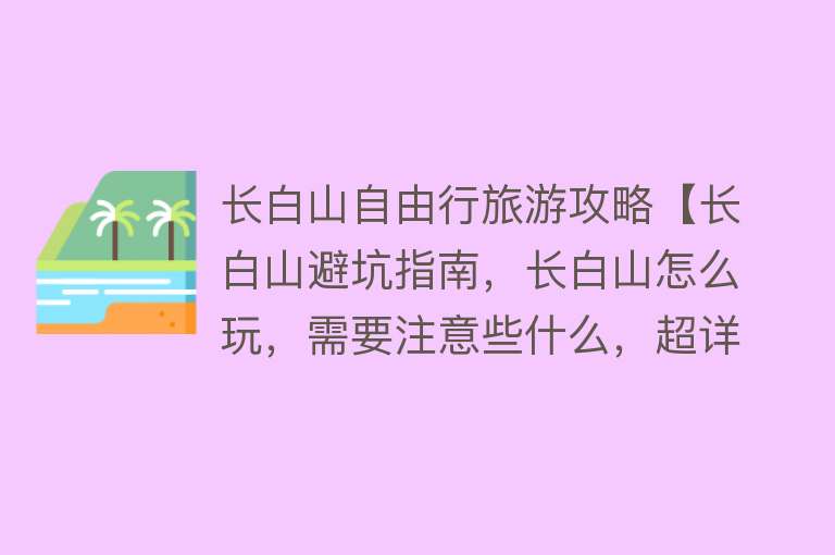 长白山自由行旅游攻略【长白山避坑指南，长白山怎么玩，需要注意些什么，超详细攻略收藏】
