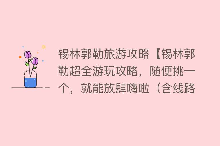 锡林郭勒旅游攻略【锡林郭勒超全游玩攻略，随便挑一个，就能放肆嗨啦（含线路地图）】