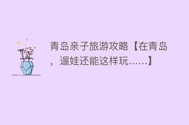 青岛亲子旅游攻略【在青岛，遛娃还能这样玩……】