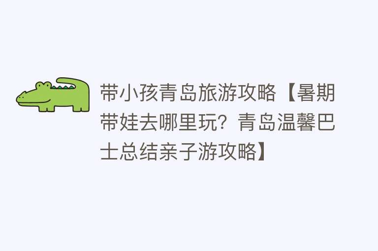 带小孩青岛旅游攻略【暑期带娃去哪里玩？青岛温馨巴士总结亲子游攻略】