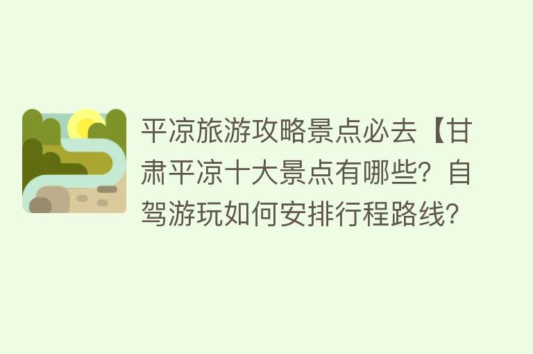 平凉旅游攻略景点必去【甘肃平凉十大景点有哪些？自驾游玩如何安排行程路线？】