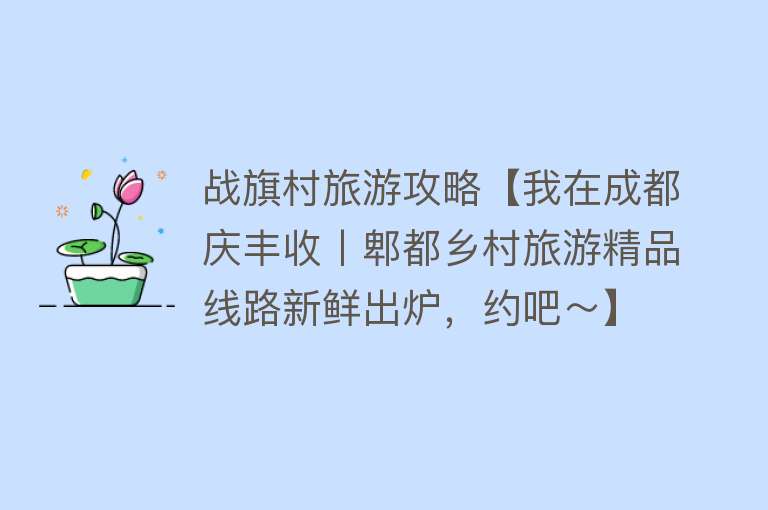 战旗村旅游攻略【我在成都庆丰收丨郫都乡村旅游精品线路新鲜出炉，约吧～】