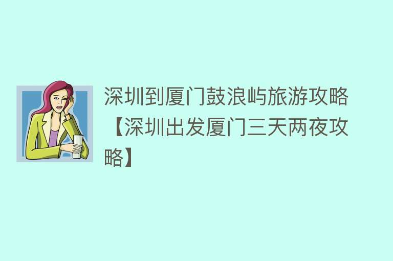 深圳到厦门鼓浪屿旅游攻略【深圳出发厦门三天两夜攻略】