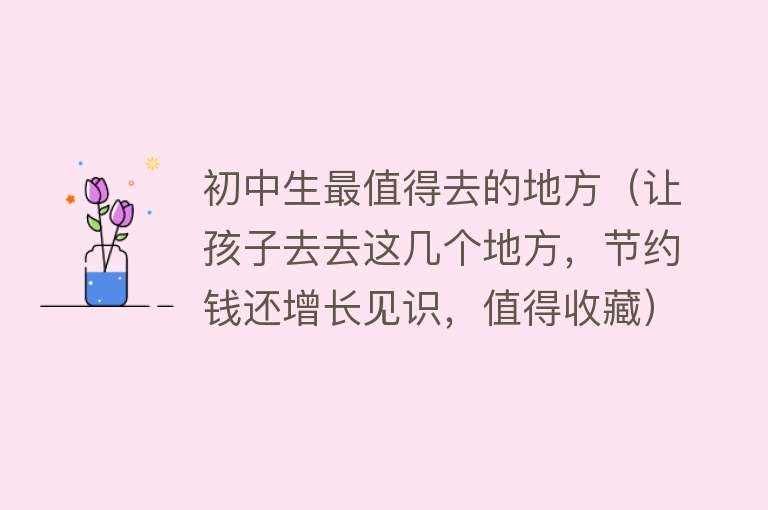 初中生最值得去的地方（让孩子去去这几个地方，节约钱还增长见识，值得收藏）