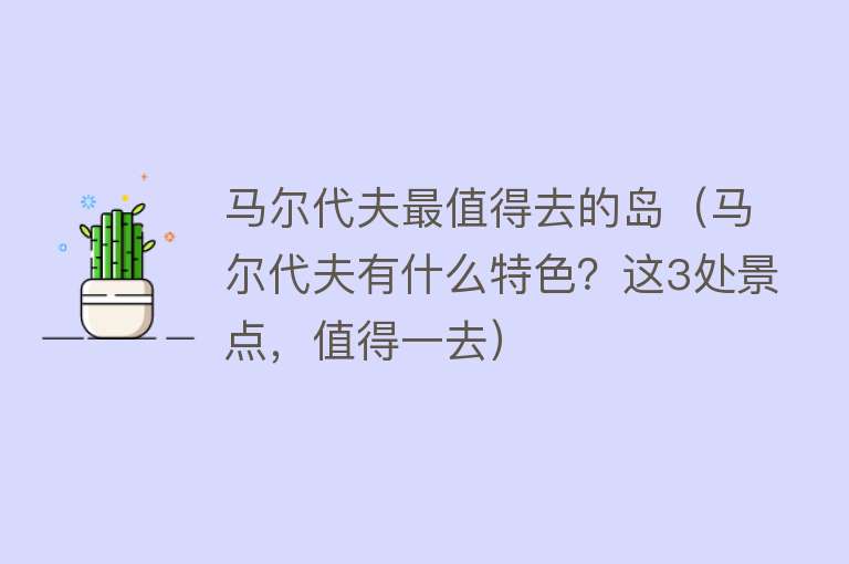 马尔代夫最值得去的岛（马尔代夫有什么特色？这3处景点，值得一去）