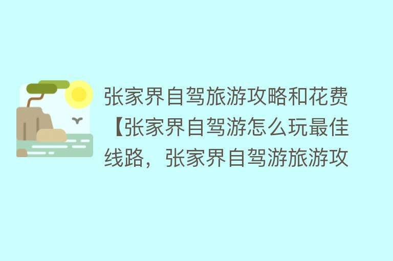 张家界自驾旅游攻略和花费【张家界自驾游怎么玩最佳线路，张家界自驾游旅游攻略及费用】