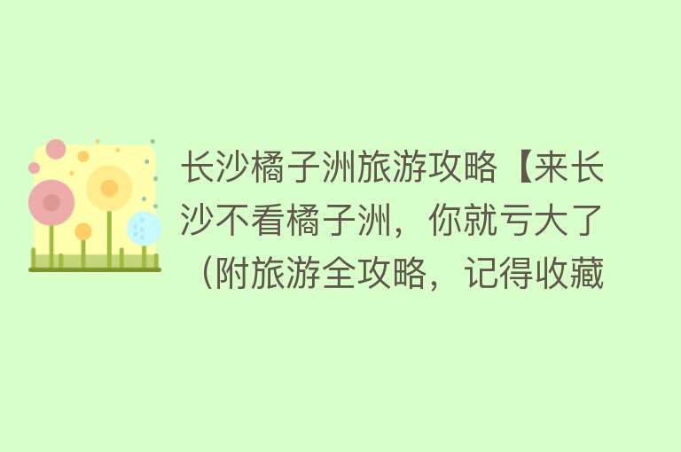 长沙橘子洲旅游攻略【来长沙不看橘子洲，你就亏大了（附旅游全攻略，记得收藏）】