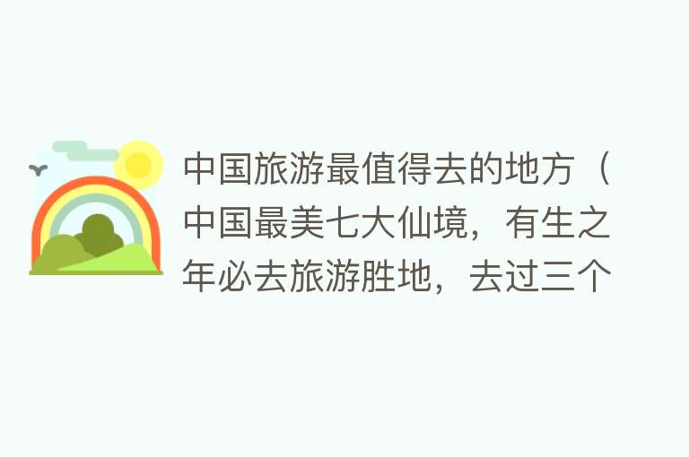 中国旅游最值得去的地方（中国最美七大仙境，有生之年必去旅游胜地，去过三个就是人间值得）