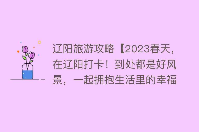 辽阳旅游攻略【2023春天，在辽阳打卡！到处都是好风景，一起拥抱生活里的幸福感~】