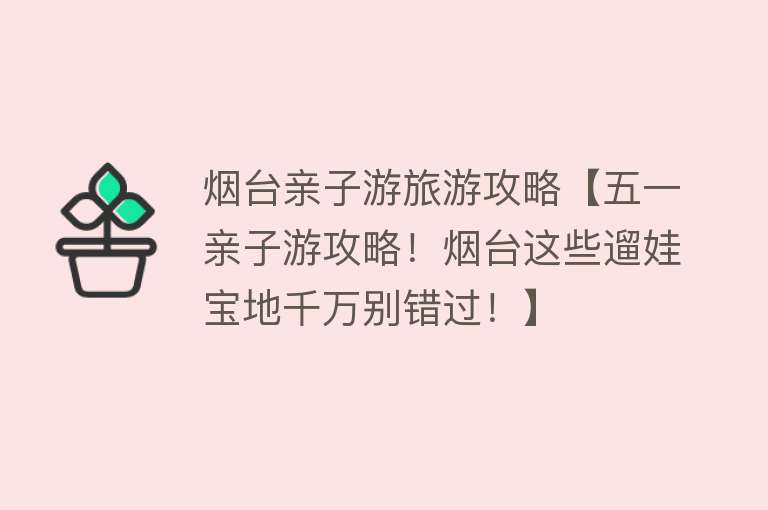 烟台亲子游旅游攻略【五一亲子游攻略！烟台这些遛娃宝地千万别错过！】