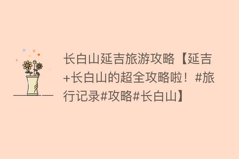 长白山延吉旅游攻略【延吉+长白山的超全攻略啦！#旅行记录#攻略#长白山】