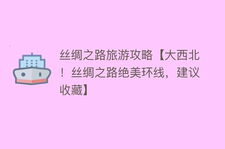 丝绸之路旅游攻略【大西北！丝绸之路绝美环线，建议收藏】