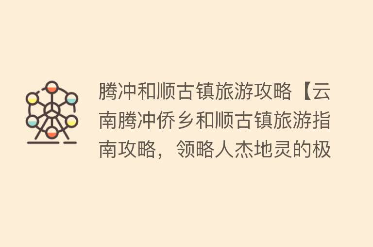 腾冲和顺古镇旅游攻略【云南腾冲侨乡和顺古镇旅游指南攻略，领略人杰地灵的极边第一古镇】