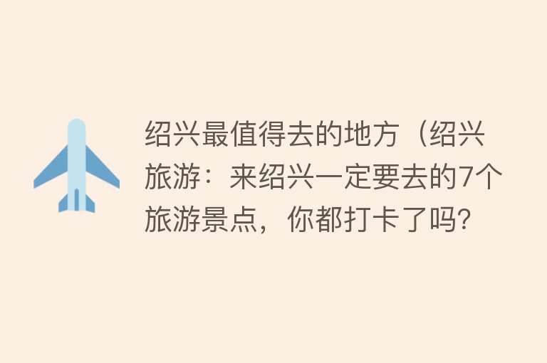 绍兴最值得去的地方（绍兴旅游：来绍兴一定要去的7个旅游景点，你都打卡了吗？）