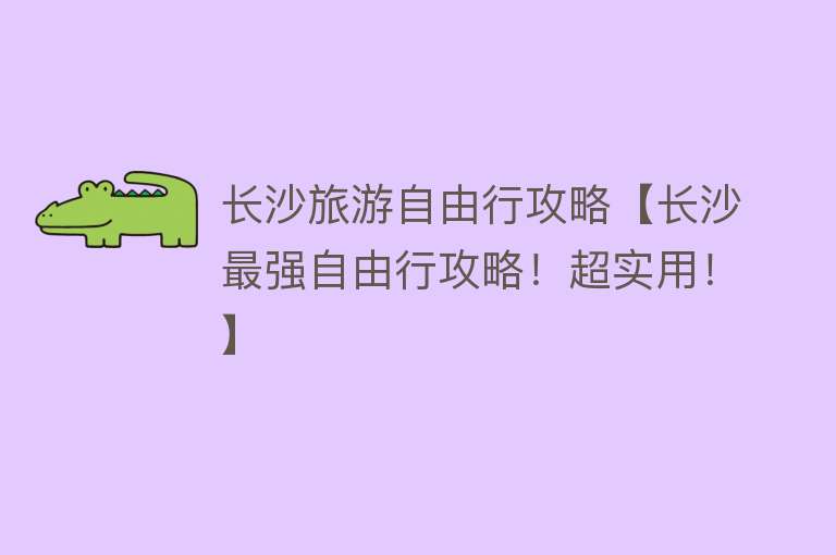 长沙旅游自由行攻略【长沙最强自由行攻略！超实用！】