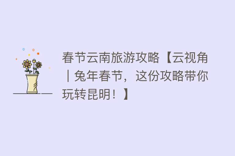 春节云南旅游攻略【云视角｜兔年春节，这份攻略带你玩转昆明！】
