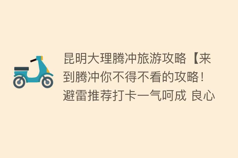 昆明大理腾冲旅游攻略【来到腾冲你不得不看的攻略！避雷推荐打卡一气呵成 良心之作！】