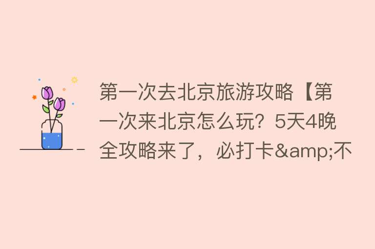 第一次去北京旅游攻略【第一次来北京怎么玩？5天4晚全攻略来了，必打卡&不踩雷，收藏！】