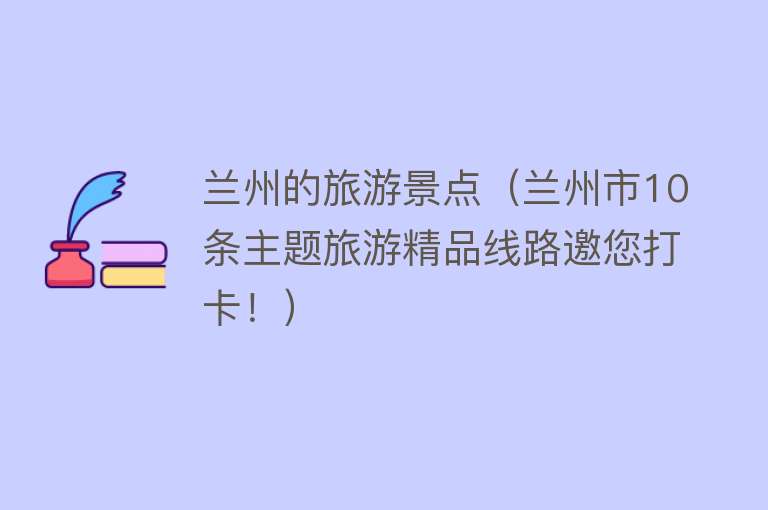 兰州的旅游景点（兰州市10条主题旅游精品线路邀您打卡！）