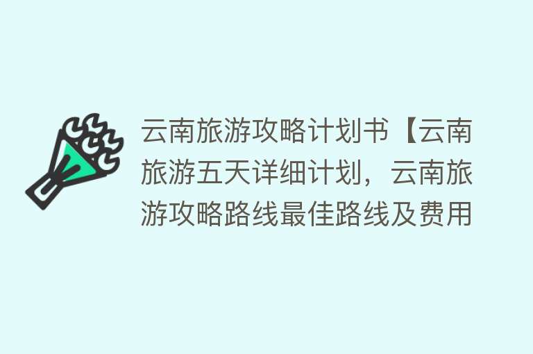 云南旅游攻略计划书【云南旅游五天详细计划，云南旅游攻略路线最佳路线及费用，超实用】