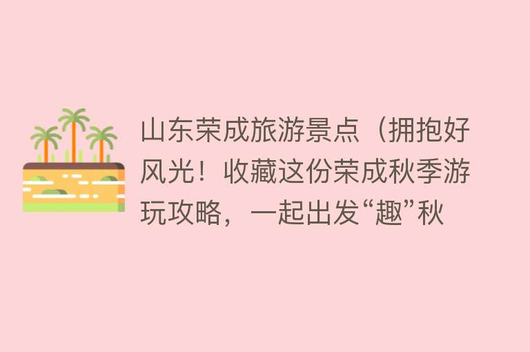山东荣成旅游景点（拥抱好风光！收藏这份荣成秋季游玩攻略，一起出发“趣”秋游~）