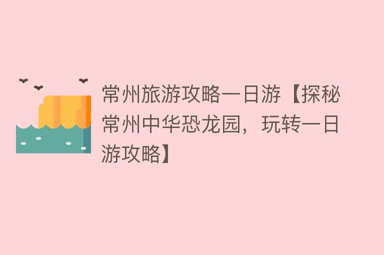 常州旅游攻略一日游【探秘常州中华恐龙园，玩转一日游攻略】