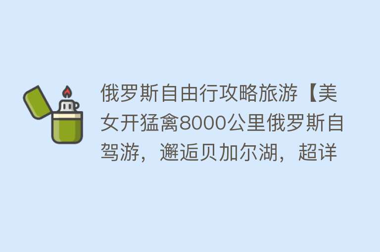 俄罗斯自由行攻略旅游【美女开猛禽8000公里俄罗斯自驾游，邂逅贝加尔湖，超详细攻略！】
