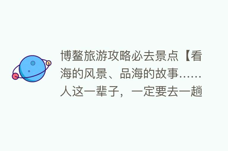 博鳌旅游攻略必去景点【看海的风景、品海的故事……人这一辈子，一定要去一趟博鳌】
