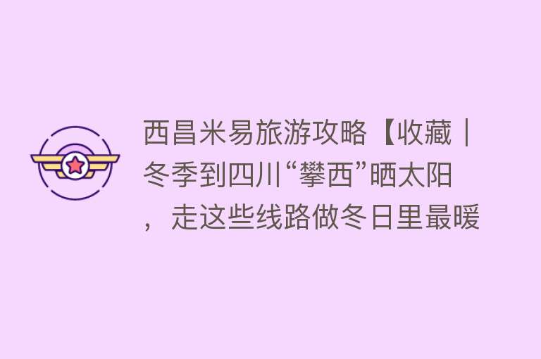 西昌米易旅游攻略【收藏｜冬季到四川“攀西”晒太阳，走这些线路做冬日里最暖的仔】