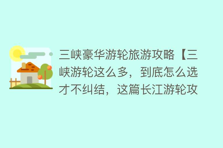 三峡豪华游轮旅游攻略【三峡游轮这么多，到底怎么选才不纠结，这篇长江游轮攻略告诉你！】