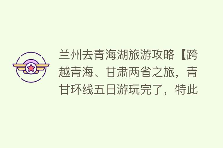 兰州去青海湖旅游攻略【跨越青海、甘肃两省之旅，青甘环线五日游玩完了，特此写下攻略！】