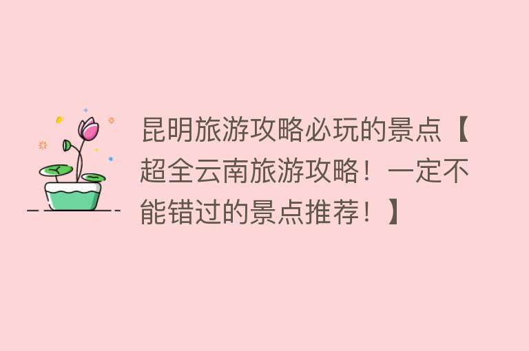 昆明旅游攻略必玩的景点【超全云南旅游攻略！一定不能错过的景点推荐！】