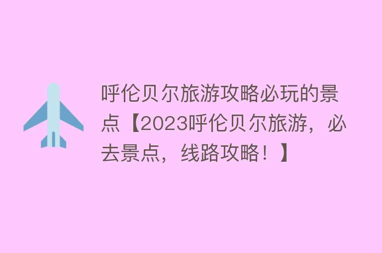 呼伦贝尔旅游攻略必玩的景点【2023呼伦贝尔旅游，必去景点，线路攻略！】