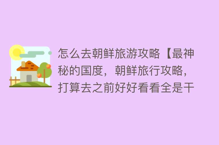怎么去朝鲜旅游攻略【最神秘的国度，朝鲜旅行攻略，打算去之前好好看看全是干货】