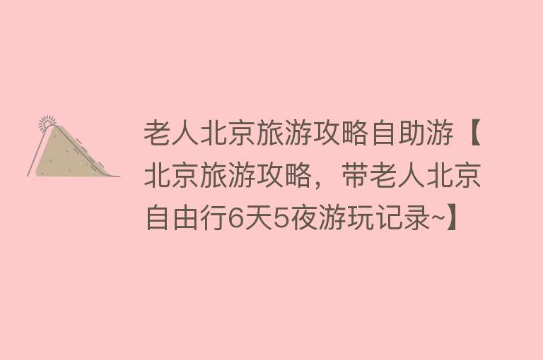老人北京旅游攻略自助游【北京旅游攻略，带老人北京自由行6天5夜游玩记录~】