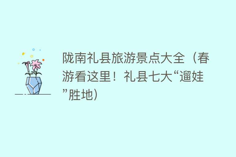 陇南礼县旅游景点大全（春游看这里！礼县七大“遛娃”胜地）