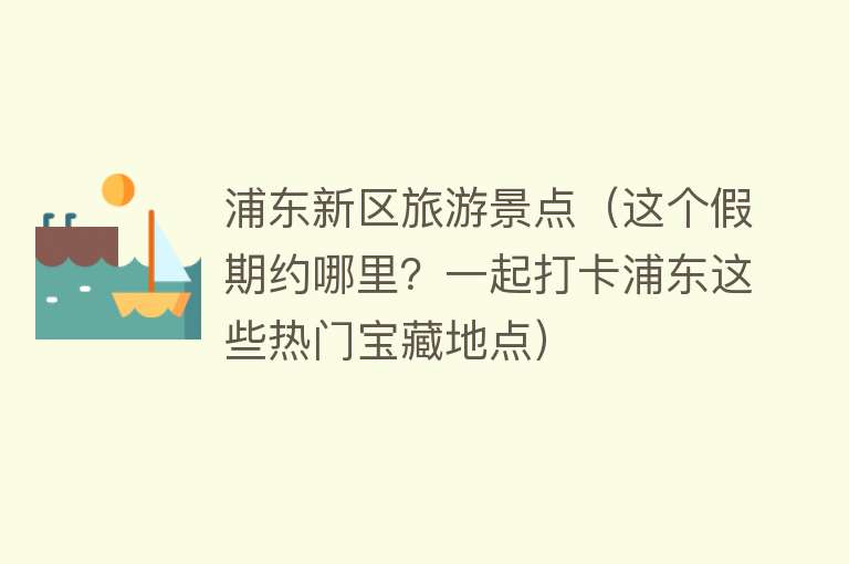 浦东新区旅游景点（这个假期约哪里？一起打卡浦东这些热门宝藏地点）