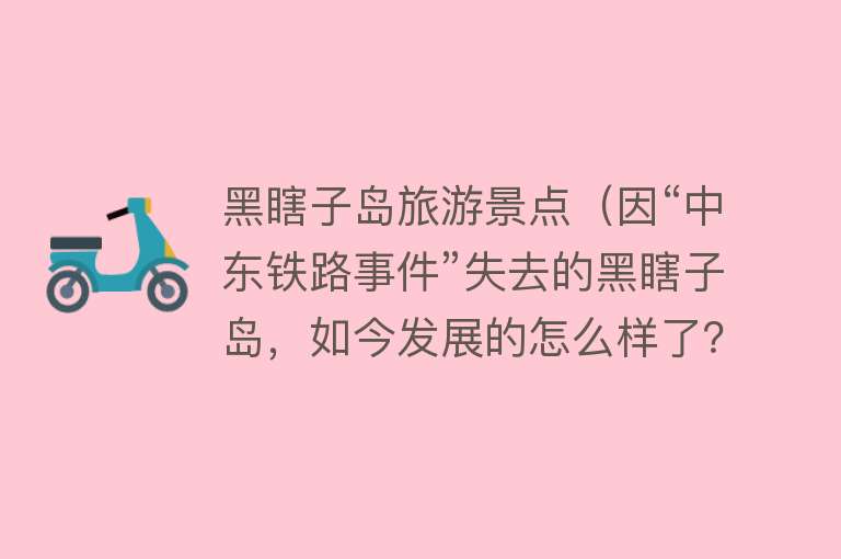 黑瞎子岛旅游景点（因“中东铁路事件”失去的黑瞎子岛，如今发展的怎么样了？）