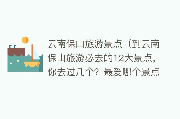 云南保山旅游景点（到云南保山旅游必去的12大景点，你去过几个？最爱哪个景点？）