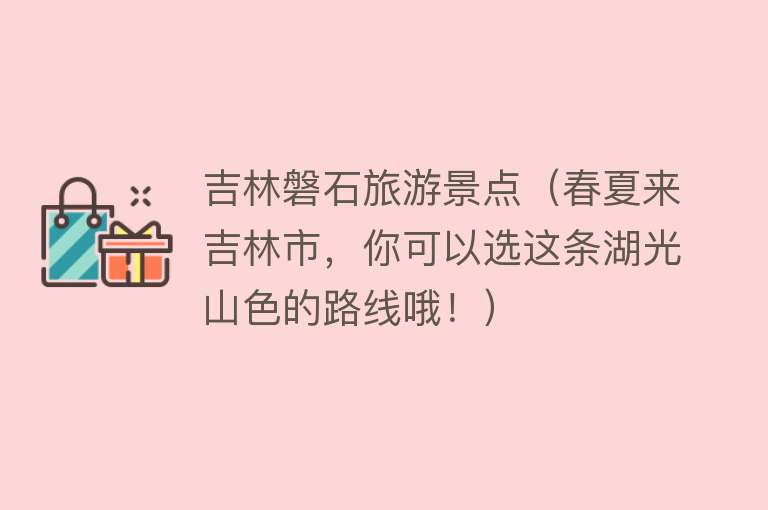 吉林磐石旅游景点（春夏来吉林市，你可以选这条湖光山色的路线哦！）