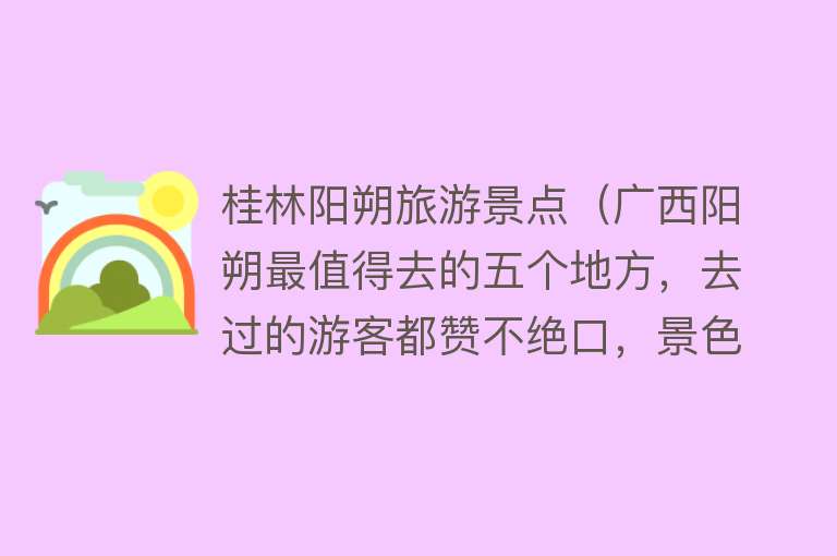 桂林阳朔旅游景点（广西阳朔最值得去的五个地方，去过的游客都赞不绝口，景色都很美）