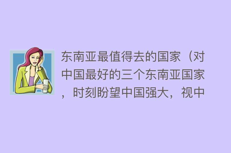 东南亚最值得去的国家（对中国最好的三个东南亚国家，时刻盼望中国强大，视中国为兄弟）