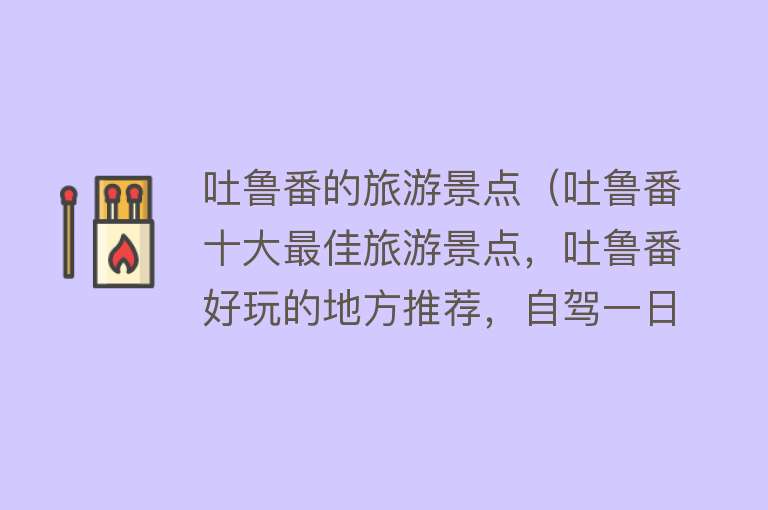 吐鲁番的旅游景点（吐鲁番十大最佳旅游景点，吐鲁番好玩的地方推荐，自驾一日游）