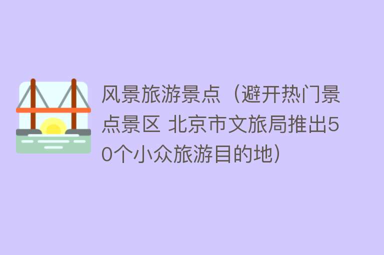 风景旅游景点（避开热门景点景区 北京市文旅局推出50个小众旅游目的地）
