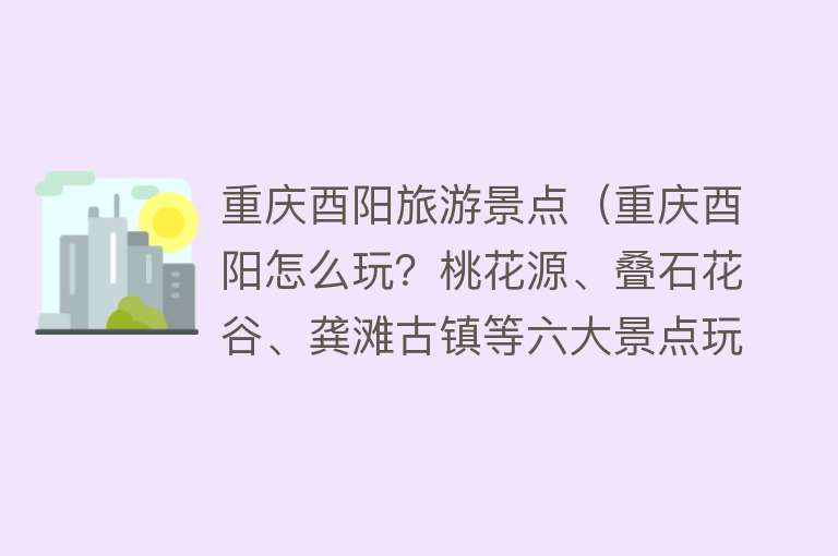 重庆酉阳旅游景点（重庆酉阳怎么玩？桃花源、叠石花谷、龚滩古镇等六大景点玩到尽兴）