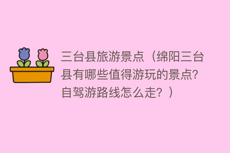 三台县旅游景点（绵阳三台县有哪些值得游玩的景点？自驾游路线怎么走？）